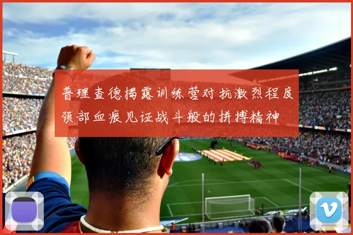 普理查德揭露训练营对抗激烈程度颈部血痕见证战斗般的拼搏精神