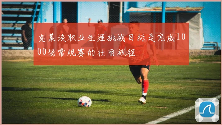 克莱谈职业生涯挑战目标是完成1000场常规赛的壮丽旅程