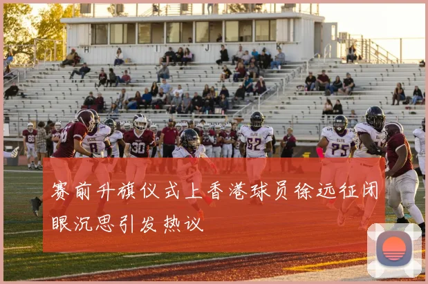 赛前升旗仪式上香港球员徐远征闭眼沉思引发热议