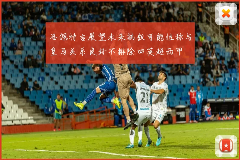 洛佩特吉展望未来执教可能性称与皇马关系良好不排除回英超西甲