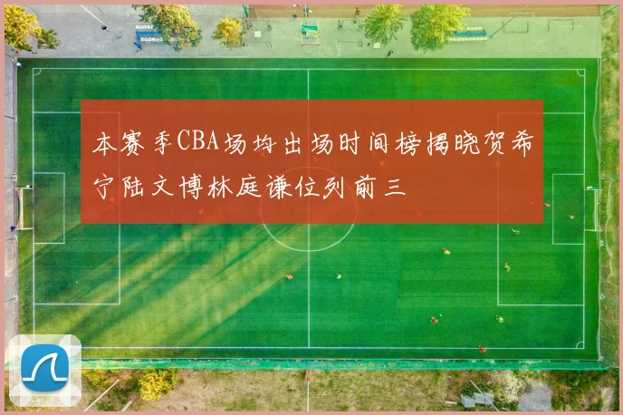 本赛季CBA场均出场时间榜揭晓贺希宁陆文博林庭谦位列前三