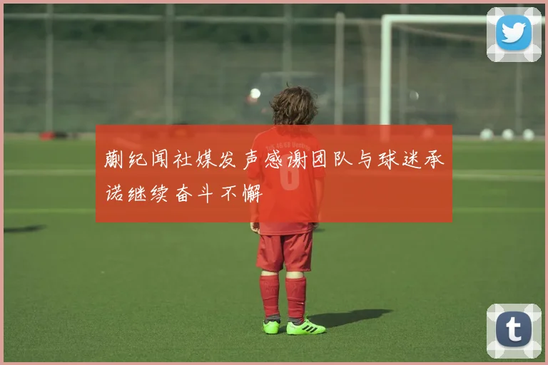 蒯纪闻社媒发声感谢团队与球迷承诺继续奋斗不懈