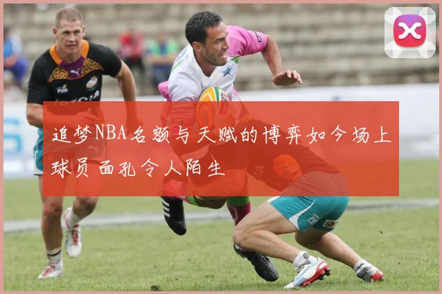 追梦NBA名额与天赋的博弈如今场上球员面孔令人陌生
