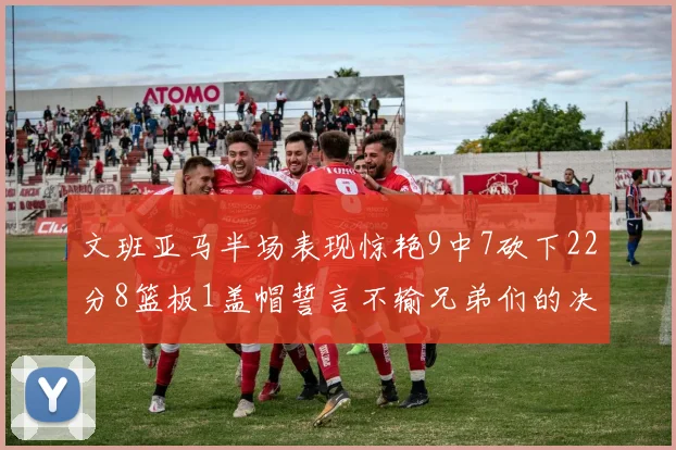 文班亚马半场表现惊艳9中7砍下22分8篮板1盖帽誓言不输兄弟们的决心