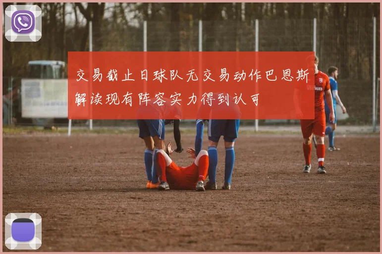 交易截止日球队无交易动作巴恩斯解读现有阵容实力得到认可
