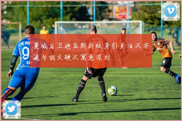 曼城后卫迪亚斯新纹身引关注汉字道与俄文硬汉寓意深刻