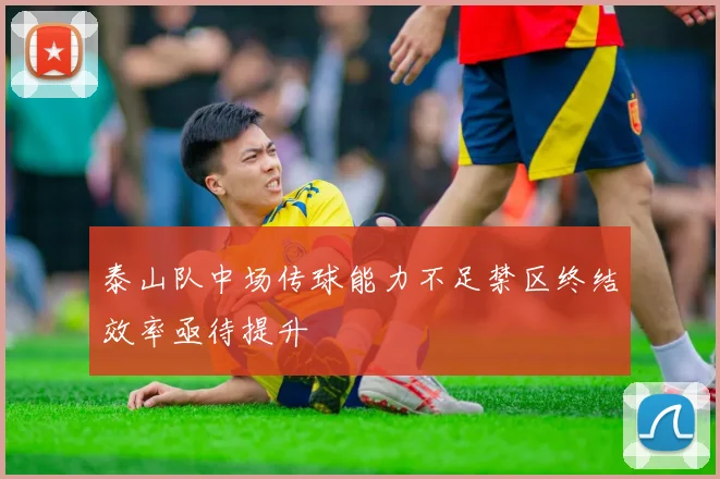 泰山队中场传球能力不足禁区终结效率亟待提升