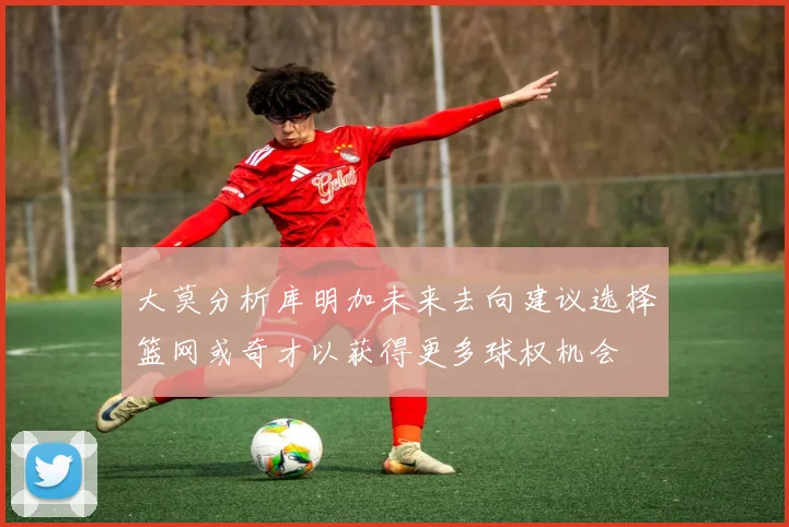 大莫分析库明加未来去向建议选择篮网或奇才以获得更多球权机会