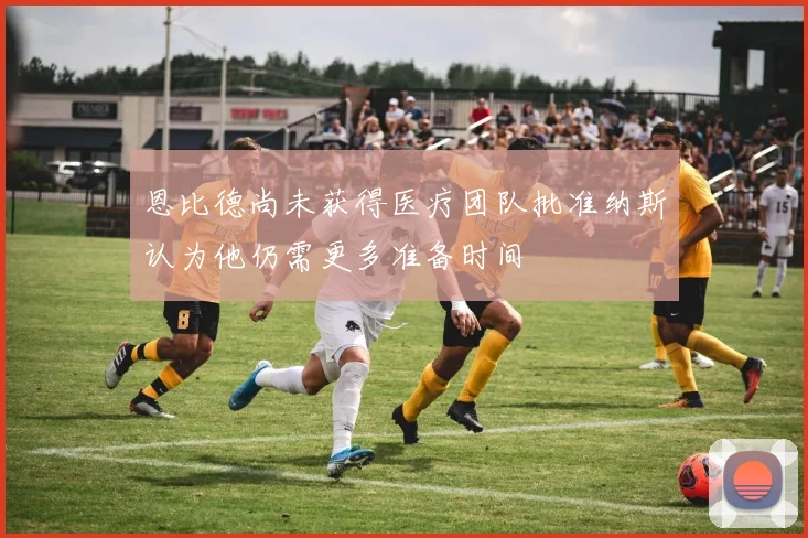 恩比德尚未获得医疗团队批准纳斯认为他仍需更多准备时间