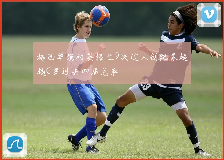 梅西单场对英格兰9次过人创纪录超越C罗过去四届总和