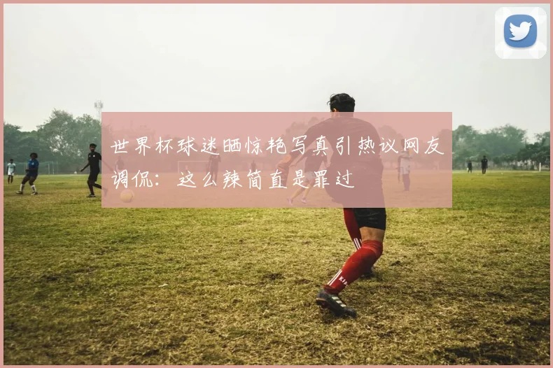 世界杯球迷晒惊艳写真引热议网友调侃：这么辣简直是罪过
