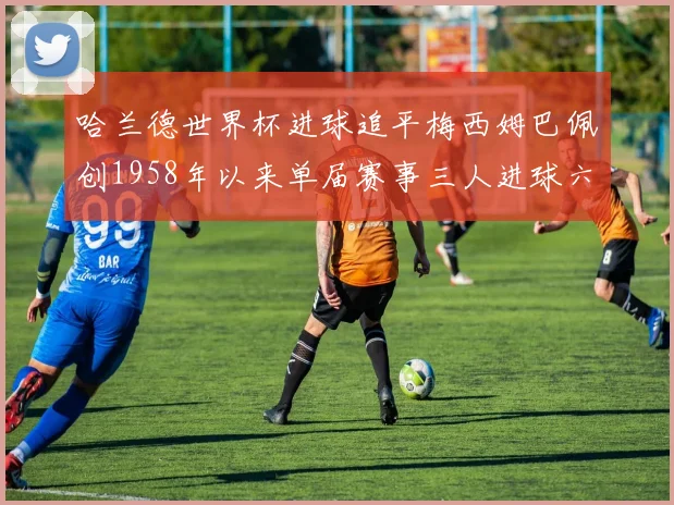 哈兰德世界杯进球追平梅西姆巴佩创1958年以来单届赛事三人进球六次新纪录