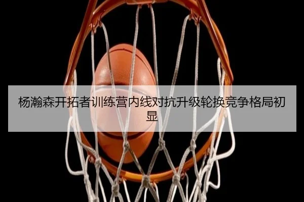 杨瀚森开拓者训练营内线对抗升级轮换竞争格局初显